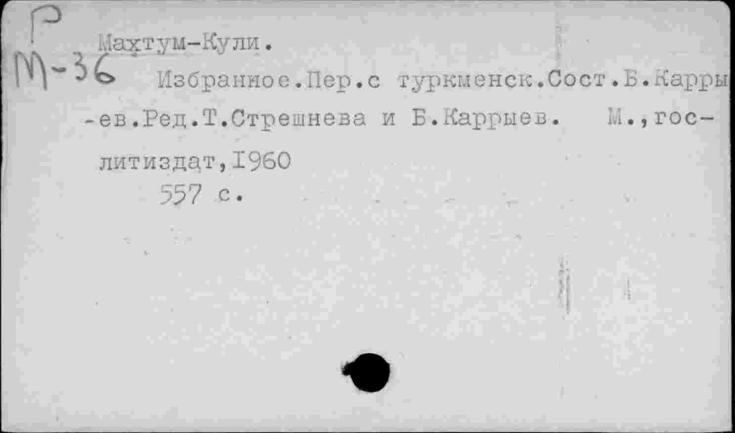 ﻿Нахтум-Кули.
Избранное.Пер.с туркменок.Сост.Б.Карры ев .Ред.Т.Стрешнева и Б.Каррыев. М.,Гослитиздат, 1960 557 с.